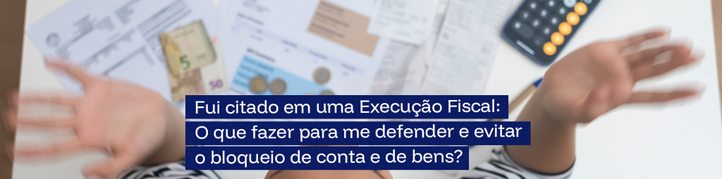 Fui citado em uma Execução Fiscal: O que fazer para me defender e evitar o bloqueio de conta e de bens?
